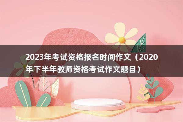 2023年考试资格报名时间作文（2023年下半年教师资格考试作文题目）