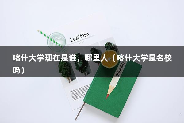 喀什大学现在是谁，哪里人（喀什大学是名校吗）