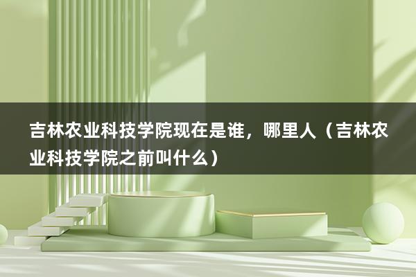 吉林农业科技学院现在是谁，哪里人（吉林农业科技学院之前叫什么）