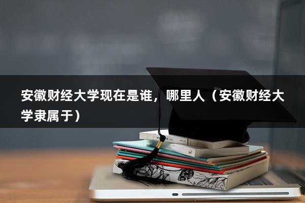 安徽财经大学现在是谁，哪里人（安徽财经大学隶属于）