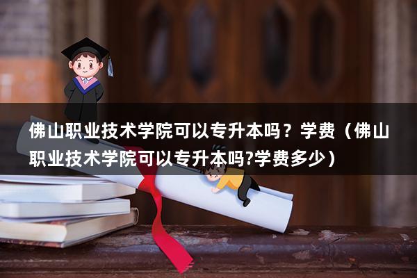 佛山职业技术学院可以专升本吗？学费（佛山职业技术学院可以专升本吗-学费多少）