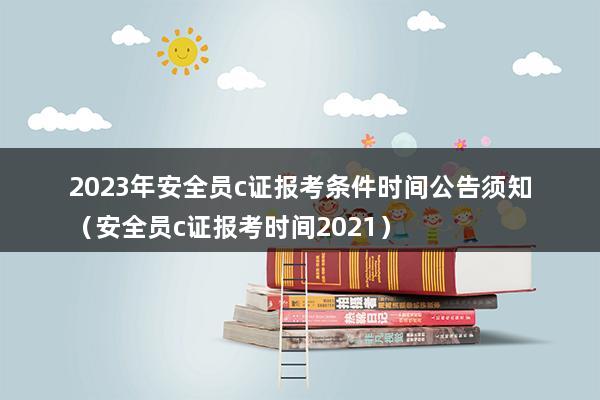 2023年安全员c证报考条件时间公告须知（安全员c证报考时间2023）