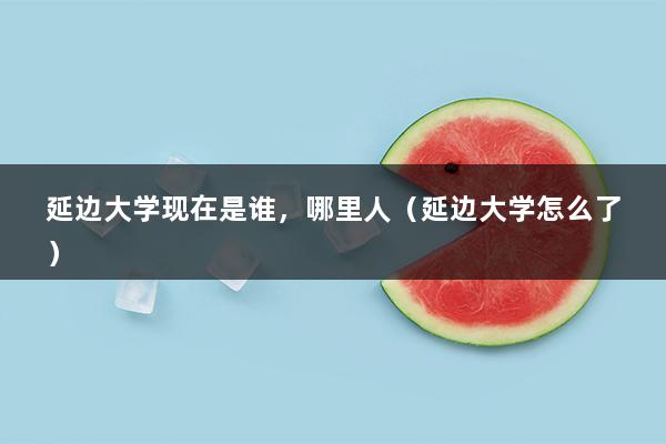 延边大学现在是谁，哪里人（延边大学怎么了）