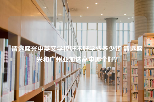 清远盛兴中英文学校好不好学费多少钱 清远盛兴和广州亚加达高中哪个好？