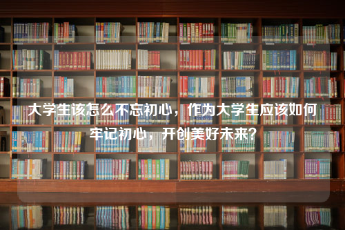 大学生该怎么不忘初心，作为大学生应该如何牢记初心，开创美好未来？